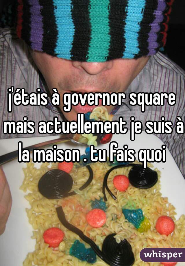 j'étais à governor square mais actuellement je suis à la maison . tu fais quoi 