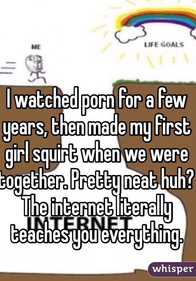 I watched porn for a few years, then made my first girl squirt when we were together. Pretty neat huh? The internet literally teaches you everything.