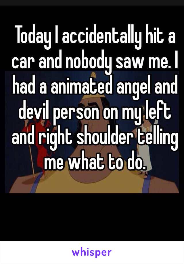 Today I accidentally hit a car and nobody saw me. I had a animated angel and devil person on my left and right shoulder telling me what to do. 