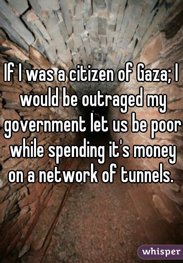 If I was a citizen of Gaza; I would be outraged my government let us be poor while spending it's money on a network of tunnels. 