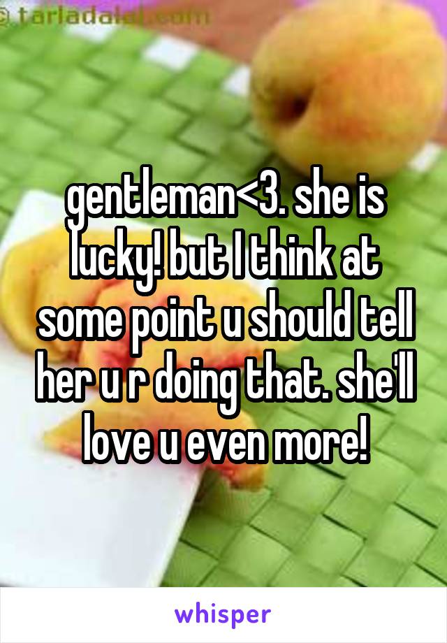 gentleman<3. she is lucky! but I think at some point u should tell her u r doing that. she'll love u even more!