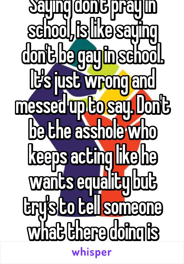 Saying don't pray in school, is like saying don't be gay in school. It's just wrong and messed up to say. Don't be the asshole who keeps acting like he wants equality but try's to tell someone what there doing is wrong and god isn't real