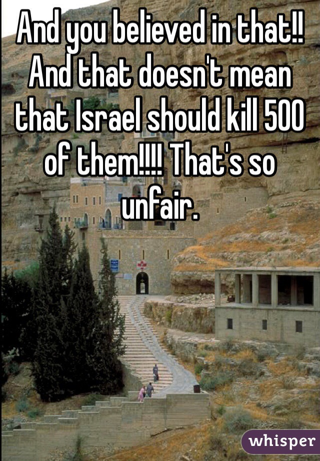 And you believed in that!!
And that doesn't mean that Israel should kill 500 of them!!!! That's so unfair.