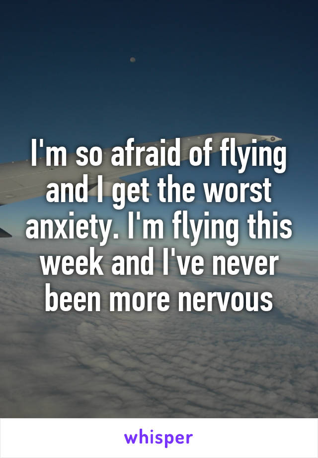 I'm so afraid of flying and I get the worst anxiety. I'm flying this week and I've never been more nervous
