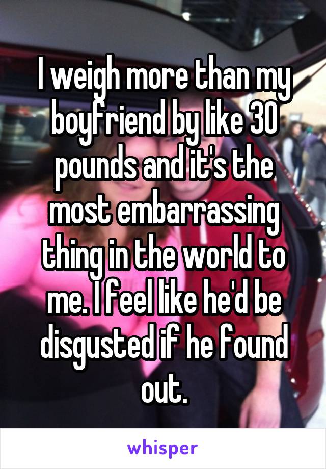 I weigh more than my boyfriend by like 30 pounds and it's the most embarrassing thing in the world to me. I feel like he'd be disgusted if he found out.