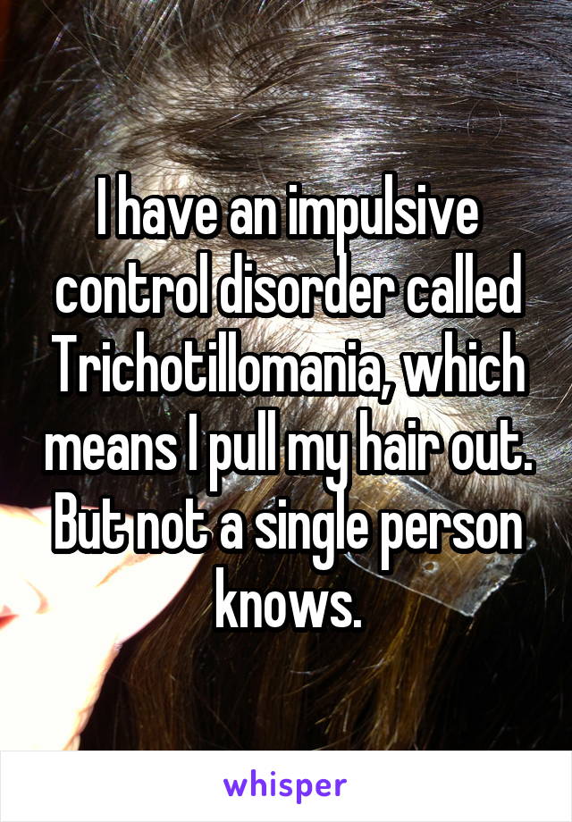 I have an impulsive control disorder called Trichotillomania, which means I pull my hair out. But not a single person knows.