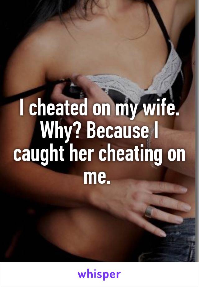 I cheated on my wife. Why? Because I caught her cheating on me. 