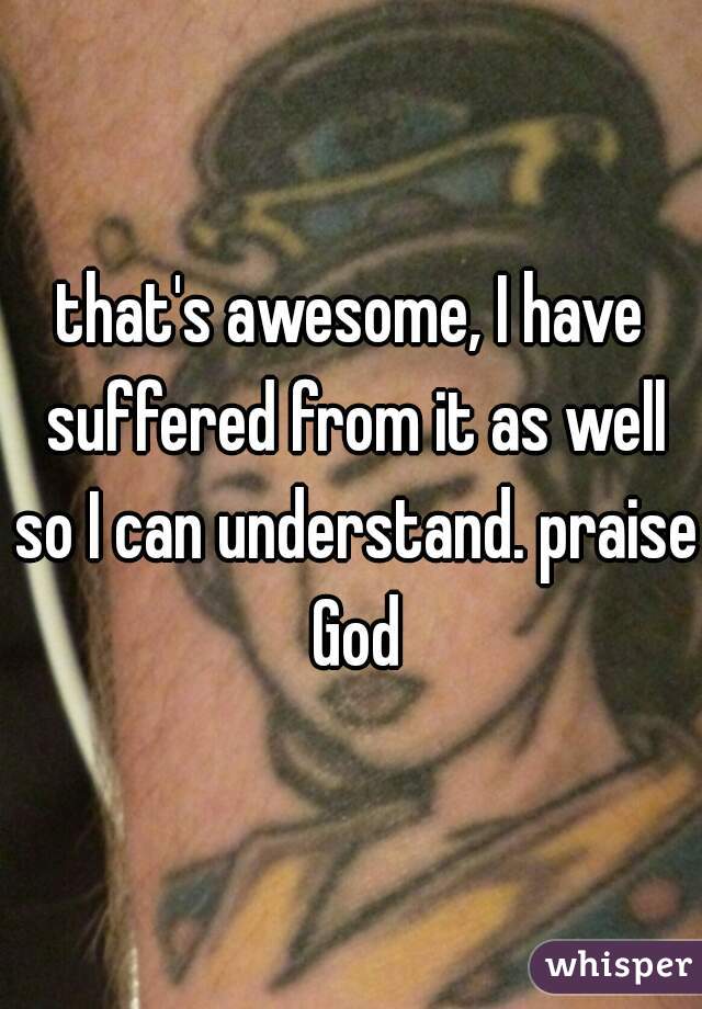 that's awesome, I have suffered from it as well so I can understand. praise God