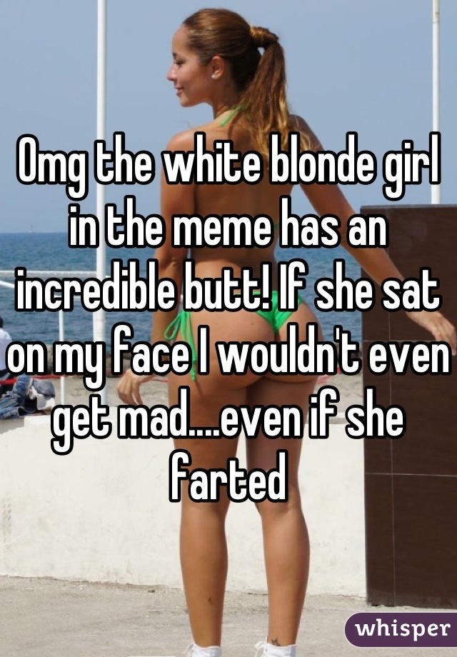Omg the white blonde girl in the meme has an incredible butt! If she sat on my face I wouldn't even get mad....even if she farted