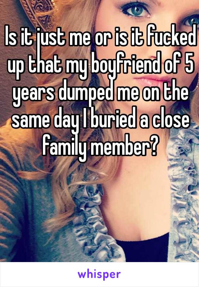 Is it just me or is it fucked up that my boyfriend of 5 years dumped me on the same day I buried a close family member? 