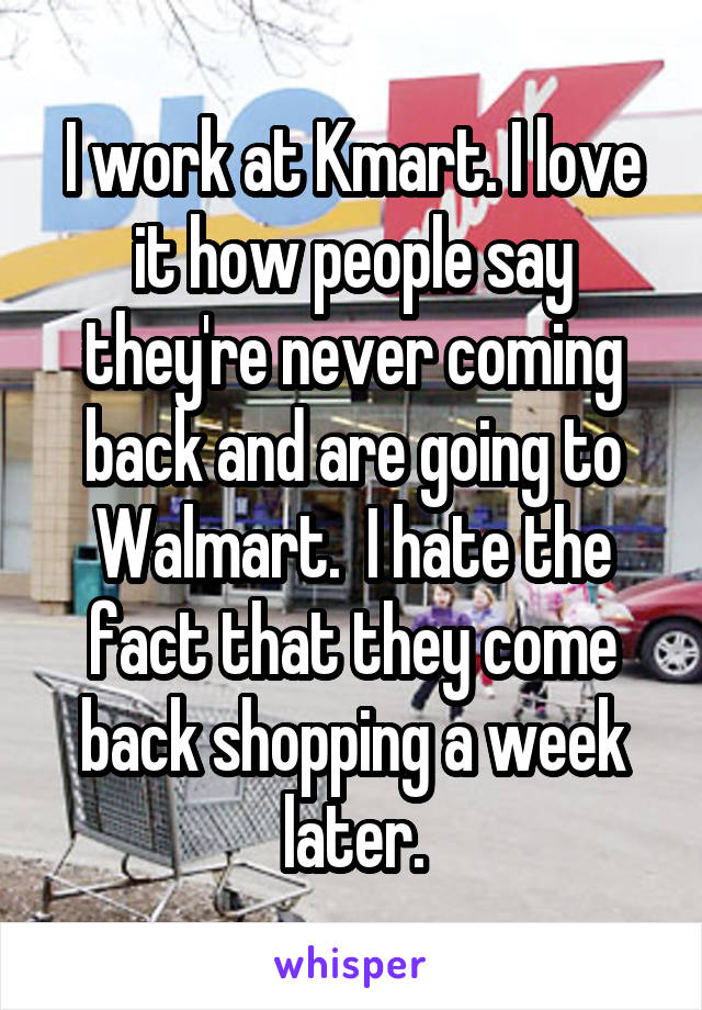 I work at Kmart. I love it how people say they're never coming back and are going to Walmart.  I hate the fact that they come back shopping a week later.