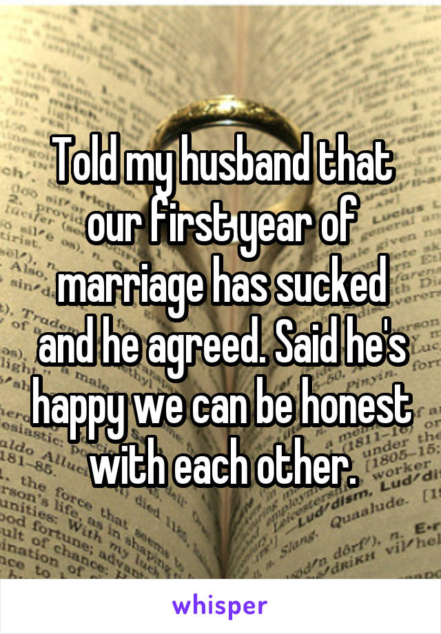 Told my husband that our first year of marriage has sucked and he agreed. Said he's happy we can be honest with each other.