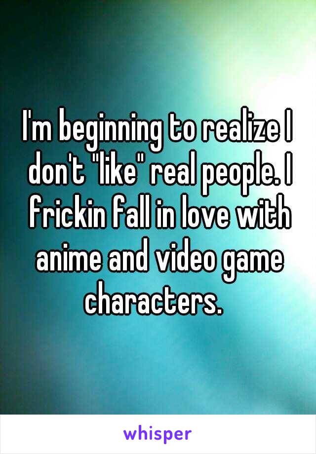 I'm beginning to realize I don't "like" real people. I frickin fall in love with anime and video game characters.  