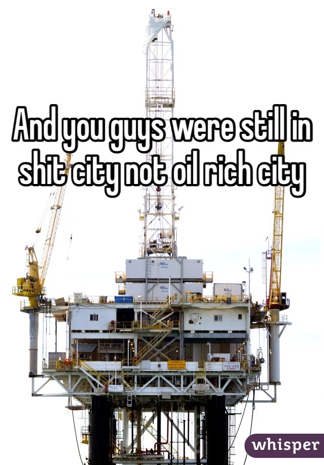 And you guys were still in shit city not oil rich city