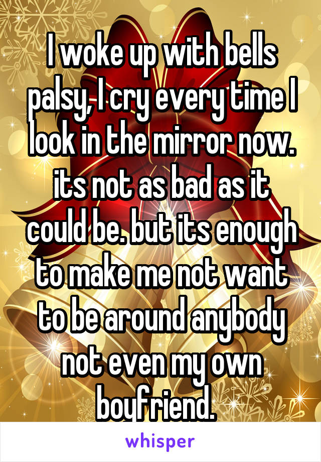 I woke up with bells palsy, I cry every time I look in the mirror now. its not as bad as it could be. but its enough to make me not want to be around anybody not even my own boyfriend.  