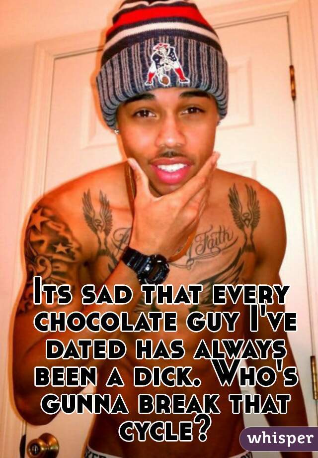 Its sad that every chocolate guy I've dated has always been a dick. Who's gunna break that cycle?