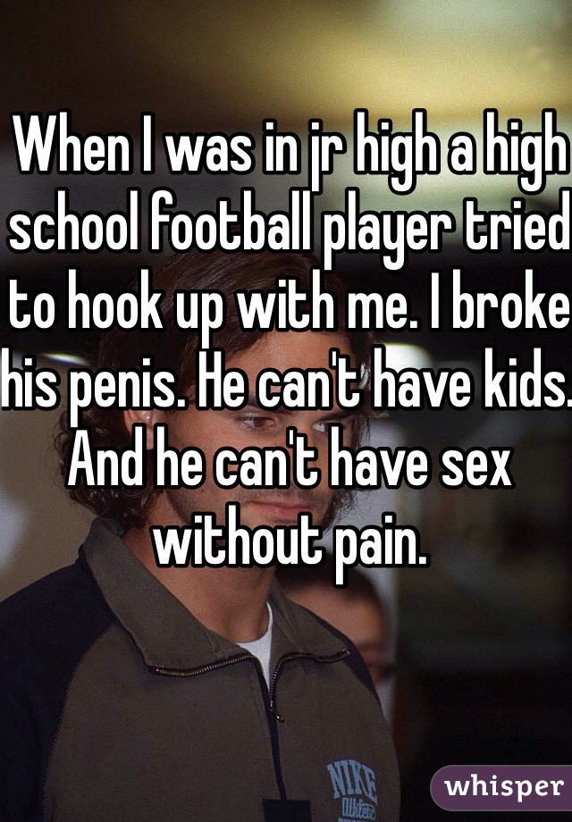 When I was in jr high a high school football player tried to hook up with me. I broke his penis. He can't have kids. And he can't have sex without pain. 