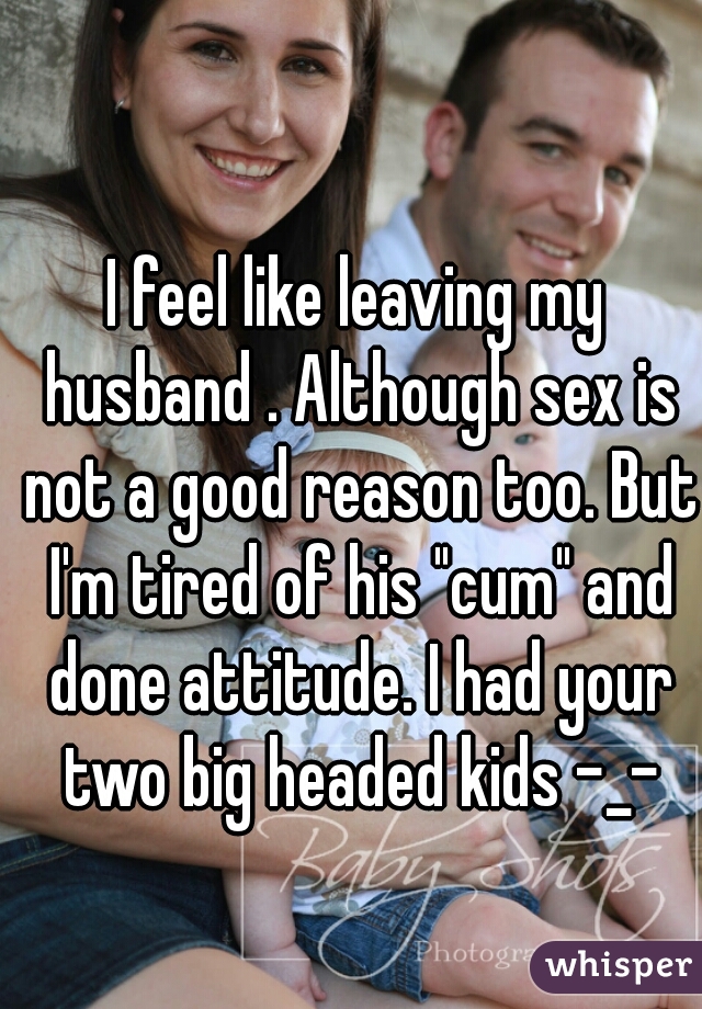 I feel like leaving my husband . Although sex is not a good reason too. But I'm tired of his "cum" and done attitude. I had your two big headed kids -_-