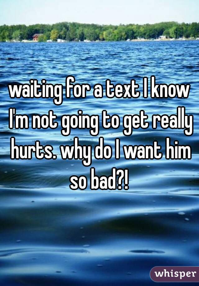 waiting for a text I know I'm not going to get really hurts. why do I want him so bad?! 