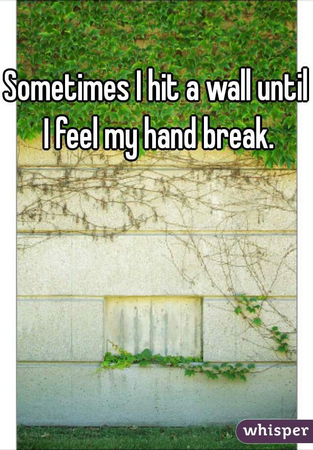 Sometimes I hit a wall until I feel my hand break.