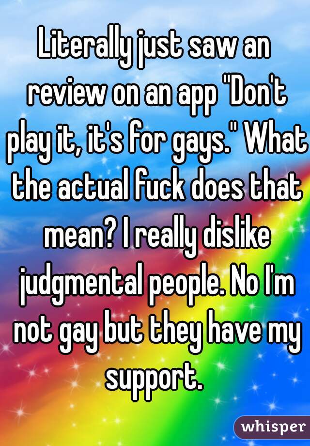 Literally just saw an review on an app "Don't play it, it's for gays." What the actual fuck does that mean? I really dislike judgmental people. No I'm not gay but they have my support. 