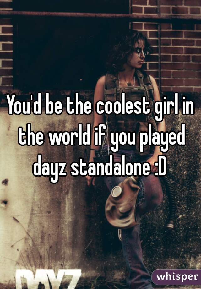 You'd be the coolest girl in the world if you played dayz standalone :D 