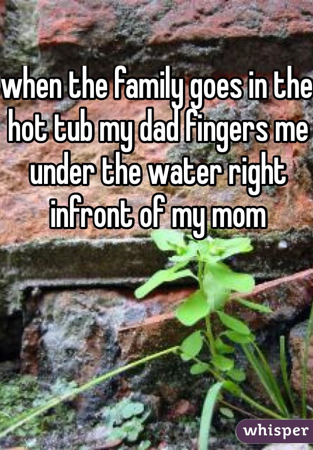 when the family goes in the hot tub my dad fingers me under the water right infront of my mom