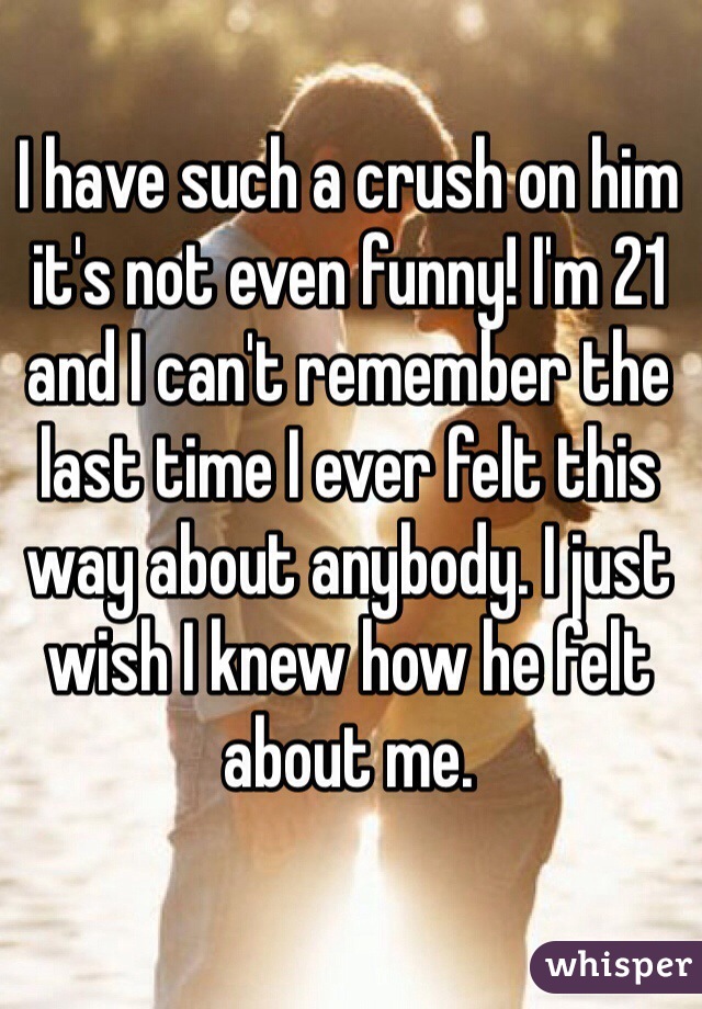 I have such a crush on him it's not even funny! I'm 21 and I can't remember the last time I ever felt this way about anybody. I just wish I knew how he felt about me. 