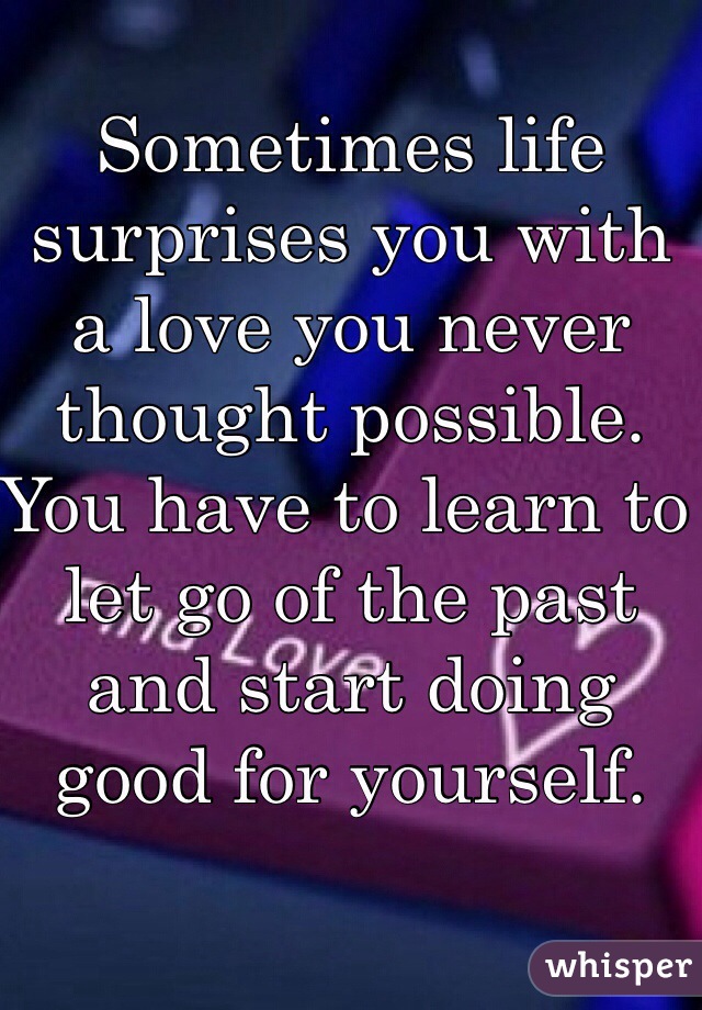 Sometimes life surprises you with a love you never thought possible. You have to learn to let go of the past and start doing good for yourself. 