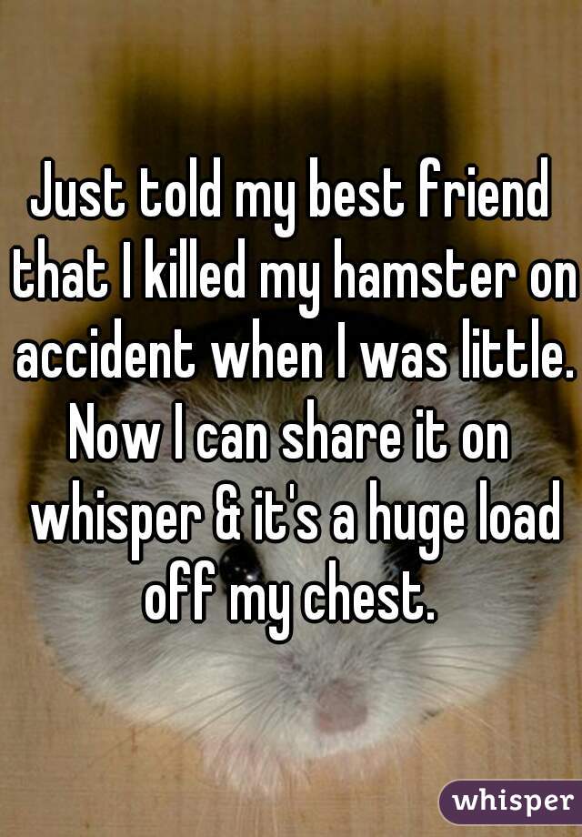 Just told my best friend that I killed my hamster on accident when I was little.
Now I can share it on whisper & it's a huge load off my chest. 
 
