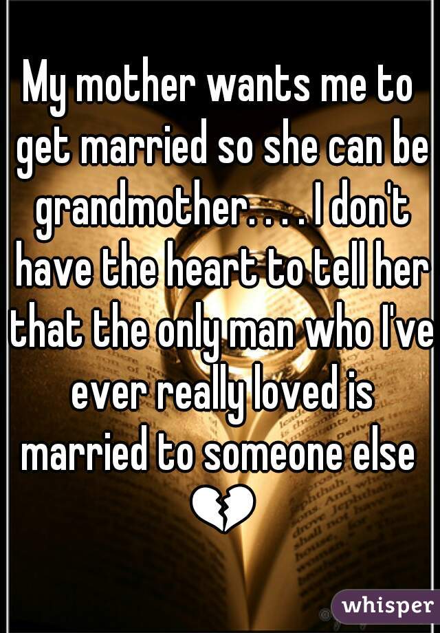 My mother wants me to get married so she can be grandmother. . . . I don't have the heart to tell her that the only man who I've ever really loved is married to someone else  💔 