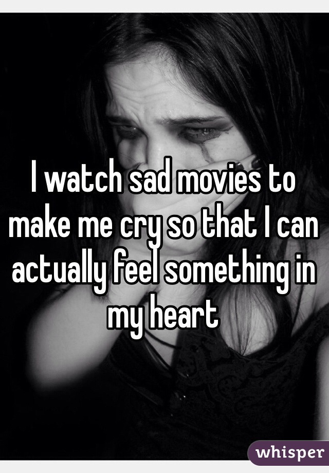 I watch sad movies to make me cry so that I can actually feel something in my heart