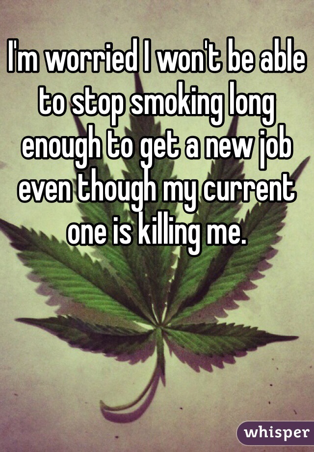I'm worried I won't be able to stop smoking long enough to get a new job even though my current one is killing me. 