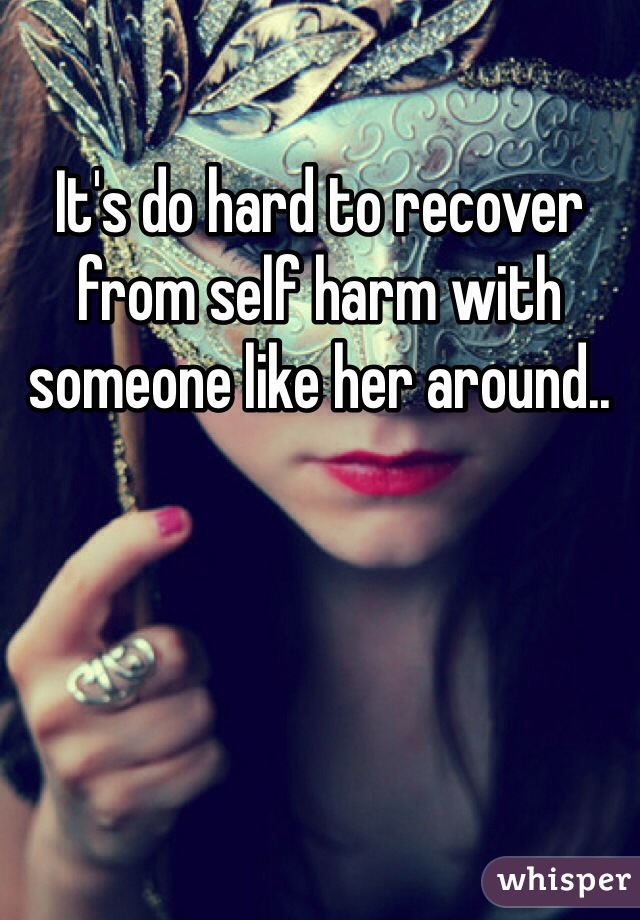 It's do hard to recover from self harm with someone like her around.. 