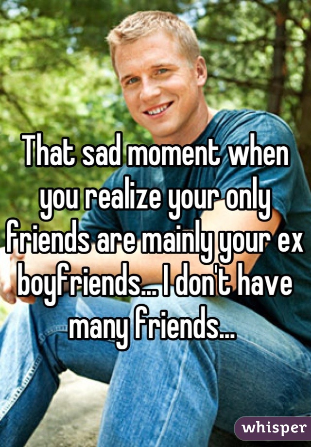 That sad moment when you realize your only friends are mainly your ex boyfriends... I don't have many friends... 