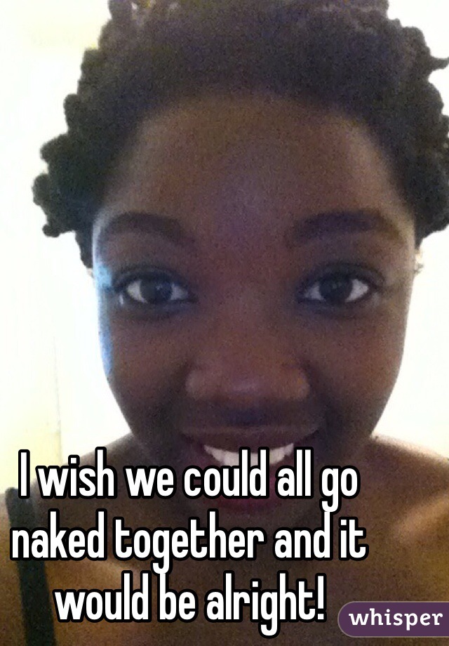 I wish we could all go naked together and it would be alright!