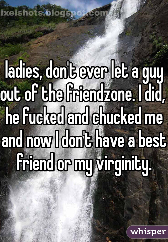 ladies, don't ever let a guy out of the friendzone. I did, he fucked and chucked me and now I don't have a best friend or my virginity. 