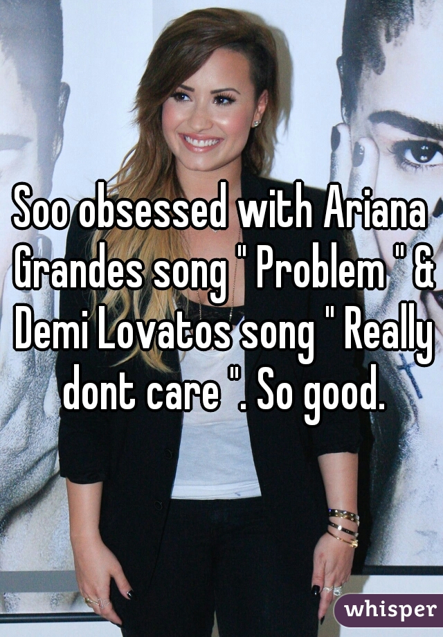 Soo obsessed with Ariana Grandes song " Problem " & Demi Lovatos song " Really dont care ". So good.