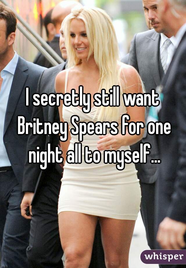 I secretly still want Britney Spears for one night all to myself...