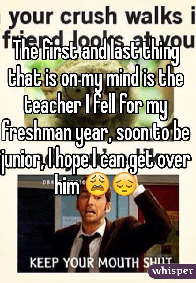 The first and last thing that is on my mind is the teacher I fell for my freshman year, soon to be junior, I hope I can get over him 😩😔