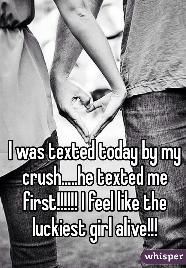 I was texted today by my crush.....he texted me first!!!!!! I feel like the luckiest girl alive!!!