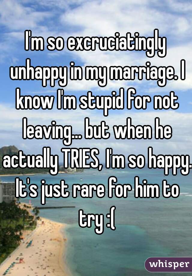 I'm so excruciatingly unhappy in my marriage. I know I'm stupid for not leaving... but when he actually TRIES, I'm so happy. It's just rare for him to try :(