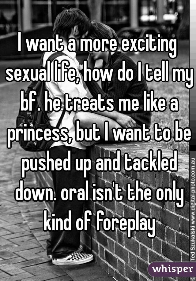 I want a more exciting sexual life, how do I tell my bf. he treats me like a princess, but I want to be pushed up and tackled down. oral isn't the only kind of foreplay
