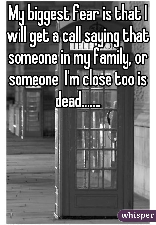 My biggest fear is that I will get a call saying that someone in my family, or someone  I'm close too is dead.......