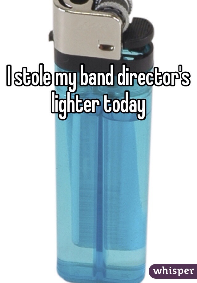 I stole my band director's lighter today 