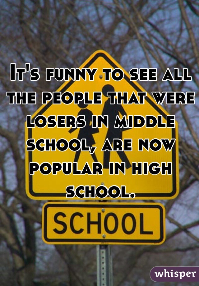 It's funny to see all the people that were losers in middle school, are now popular in high school.