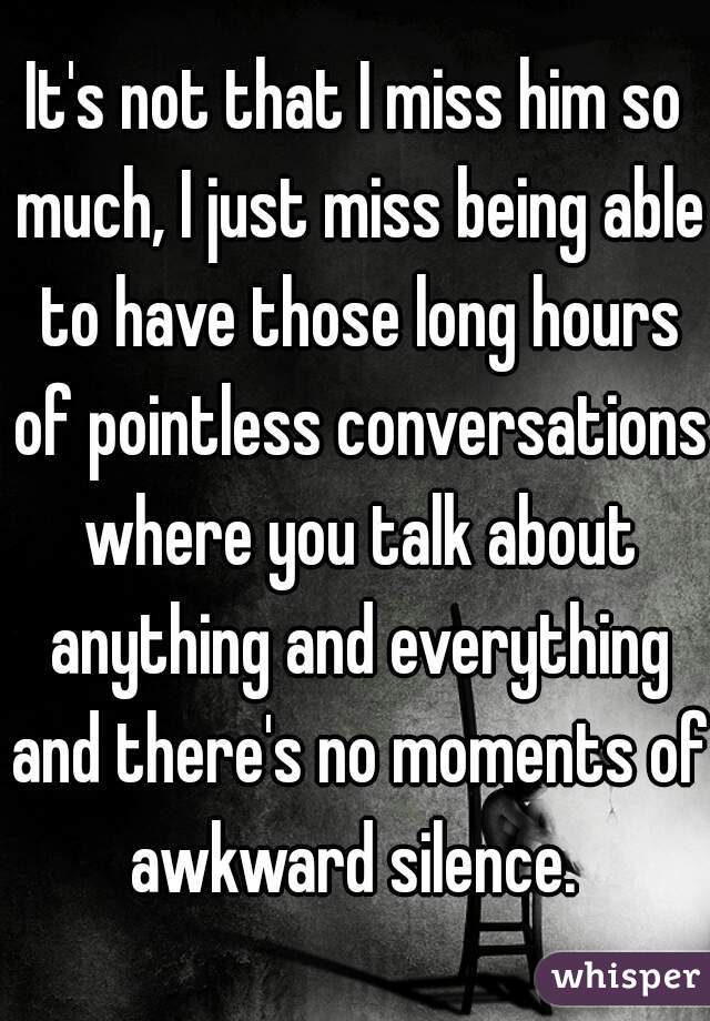 It's not that I miss him so much, I just miss being able to have those long hours of pointless conversations where you talk about anything and everything and there's no moments of awkward silence. 