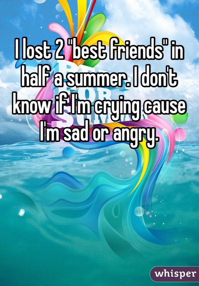 I lost 2 "best friends" in half a summer. I don't know if I'm crying cause I'm sad or angry. 