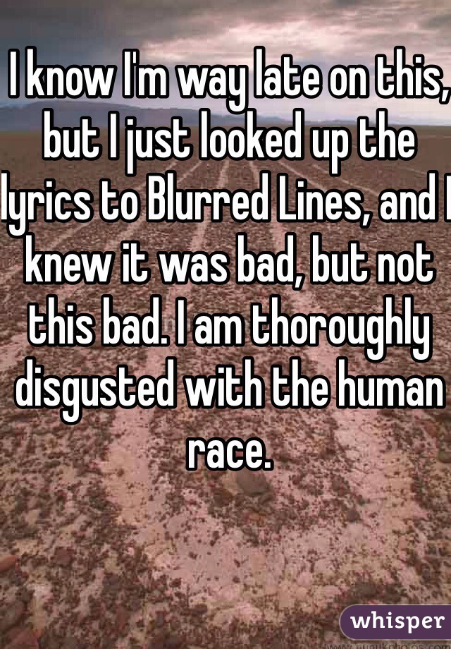 I know I'm way late on this, but I just looked up the lyrics to Blurred Lines, and I knew it was bad, but not this bad. I am thoroughly disgusted with the human race.