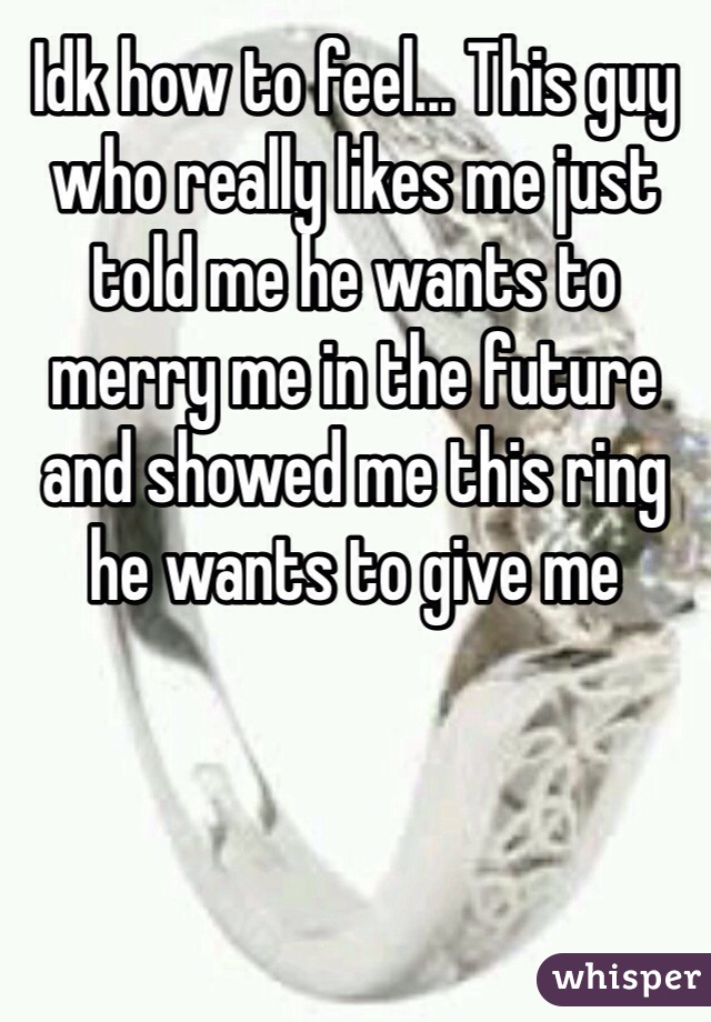 Idk how to feel... This guy who really likes me just told me he wants to merry me in the future and showed me this ring he wants to give me 